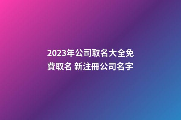 2023年公司取名大全免費取名 新注冊公司名字